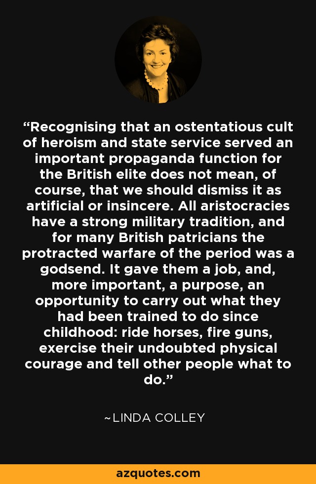 Recognising that an ostentatious cult of heroism and state service served an important propaganda function for the British elite does not mean, of course, that we should dismiss it as artificial or insincere. All aristocracies have a strong military tradition, and for many British patricians the protracted warfare of the period was a godsend. It gave them a job, and, more important, a purpose, an opportunity to carry out what they had been trained to do since childhood: ride horses, fire guns, exercise their undoubted physical courage and tell other people what to do. - Linda Colley