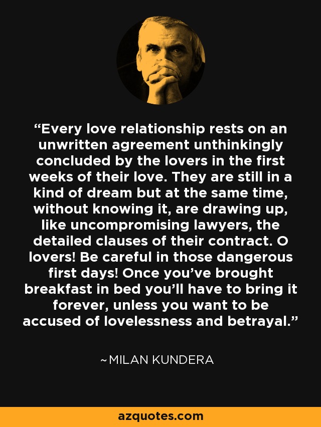 Every love relationship rests on an unwritten agreement unthinkingly concluded by the lovers in the first weeks of their love. They are still in a kind of dream but at the same time, without knowing it, are drawing up, like uncompromising lawyers, the detailed clauses of their contract. O lovers! Be careful in those dangerous first days! Once you've brought breakfast in bed you'll have to bring it forever, unless you want to be accused of lovelessness and betrayal. - Milan Kundera