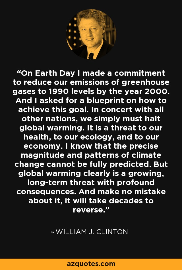 On Earth Day I made a commitment to reduce our emissions of greenhouse gases to 1990 levels by the year 2000. And I asked for a blueprint on how to achieve this goal. In concert with all other nations, we simply must halt global warming. It is a threat to our health, to our ecology, and to our economy. I know that the precise magnitude and patterns of climate change cannot be fully predicted. But global warming clearly is a growing, long-term threat with profound consequences. And make no mistake about it, it will take decades to reverse. - William J. Clinton