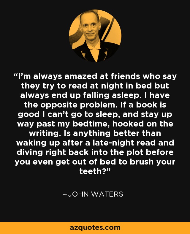 I'm always amazed at friends who say they try to read at night in bed but always end up falling asleep. I have the opposite problem. If a book is good I can't go to sleep, and stay up way past my bedtime, hooked on the writing. Is anything better than waking up after a late-night read and diving right back into the plot before you even get out of bed to brush your teeth? - John Waters