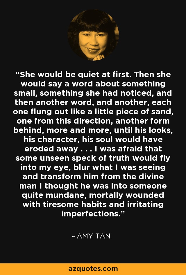 She would be quiet at first. Then she would say a word about something small, something she had noticed, and then another word, and another, each one flung out like a little piece of sand, one from this direction, another form behind, more and more, until his looks, his character, his soul would have eroded away . . . I was afraid that some unseen speck of truth would fly into my eye, blur what I was seeing and transform him from the divine man I thought he was into someone quite mundane, mortally wounded with tiresome habits and irritating imperfections. - Amy Tan