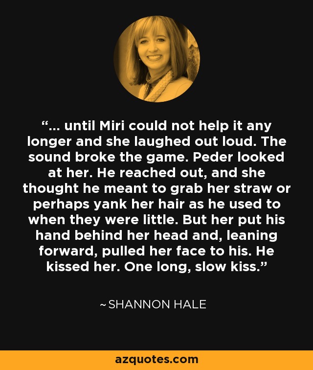 ... until Miri could not help it any longer and she laughed out loud. The sound broke the game. Peder looked at her. He reached out, and she thought he meant to grab her straw or perhaps yank her hair as he used to when they were little. But her put his hand behind her head and, leaning forward, pulled her face to his. He kissed her. One long, slow kiss. - Shannon Hale