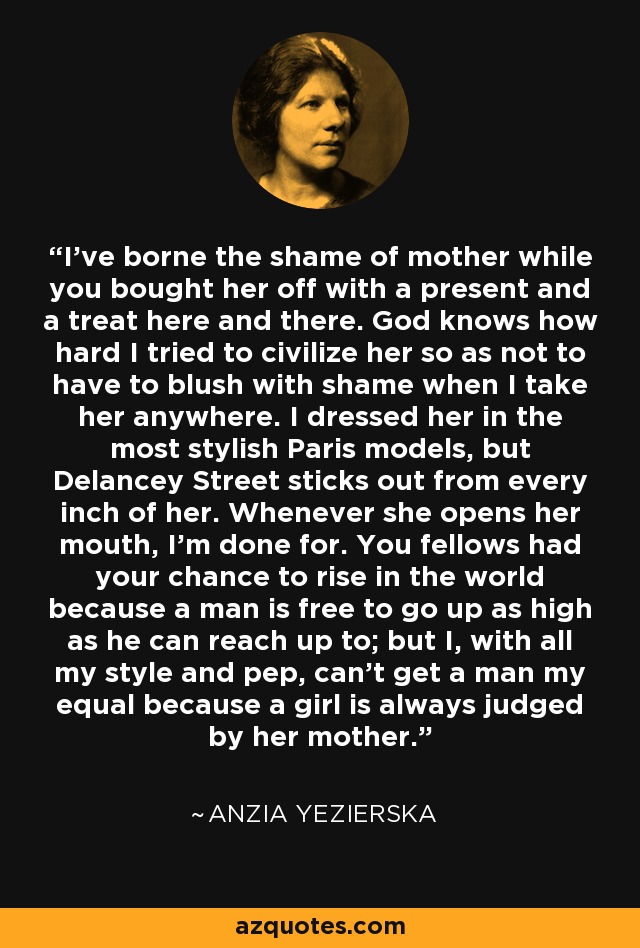 I've borne the shame of mother while you bought her off with a present and a treat here and there. God knows how hard I tried to civilize her so as not to have to blush with shame when I take her anywhere. I dressed her in the most stylish Paris models, but Delancey Street sticks out from every inch of her. Whenever she opens her mouth, I'm done for. You fellows had your chance to rise in the world because a man is free to go up as high as he can reach up to; but I, with all my style and pep, can't get a man my equal because a girl is always judged by her mother. - Anzia Yezierska