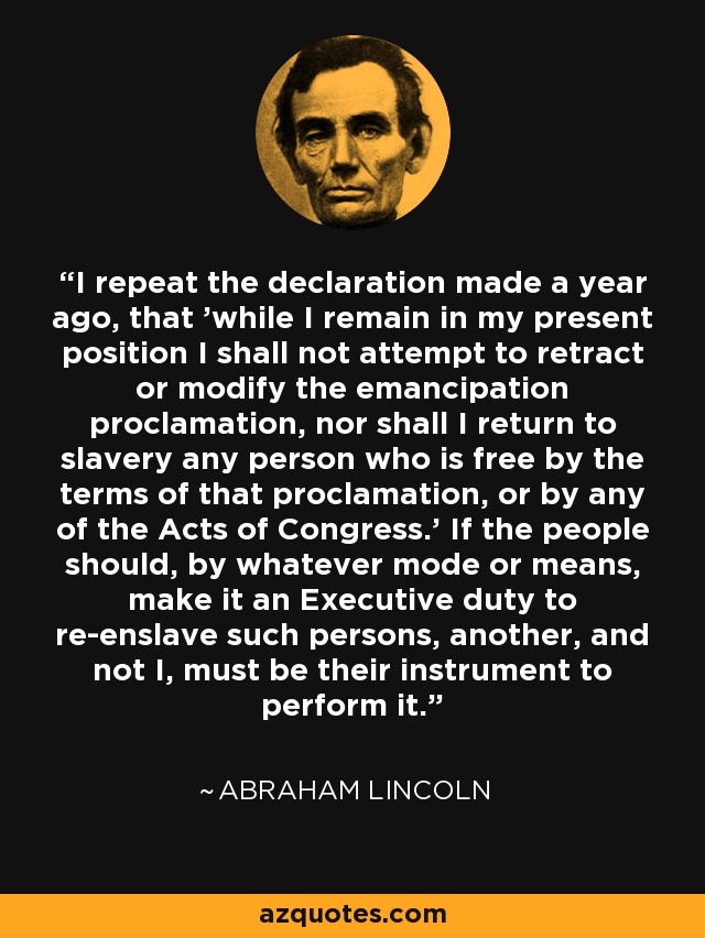 I repeat the declaration made a year ago, that 'while I remain in my present position I shall not attempt to retract or modify the emancipation proclamation, nor shall I return to slavery any person who is free by the terms of that proclamation, or by any of the Acts of Congress.' If the people should, by whatever mode or means, make it an Executive duty to re-enslave such persons, another, and not I, must be their instrument to perform it. - Abraham Lincoln