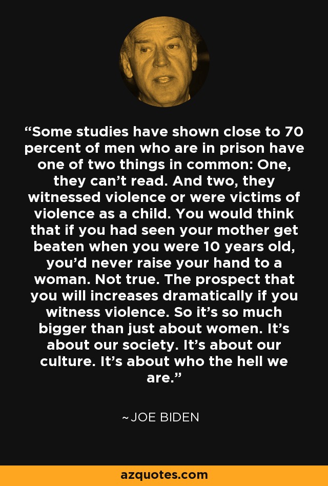 Some studies have shown close to 70 percent of men who are in prison have one of two things in common: One, they can't read. And two, they witnessed violence or were victims of violence as a child. You would think that if you had seen your mother get beaten when you were 10 years old, you'd never raise your hand to a woman. Not true. The prospect that you will increases dramatically if you witness violence. So it's so much bigger than just about women. It's about our society. It's about our culture. It's about who the hell we are. - Joe Biden