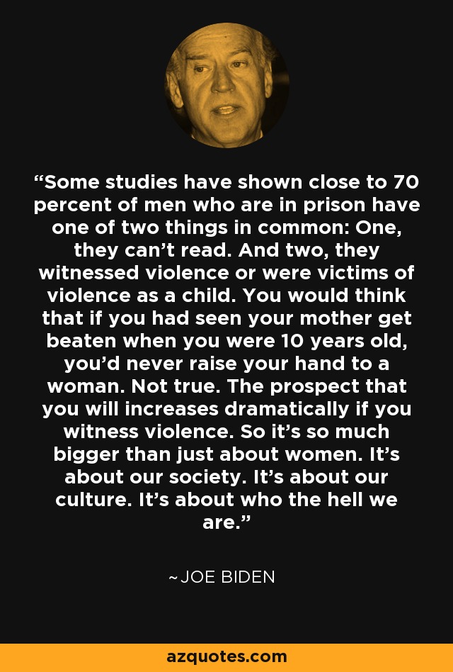 Some studies have shown close to 70 percent of men who are in prison have one of two things in common: One, they can't read. And two, they witnessed violence or were victims of violence as a child. You would think that if you had seen your mother get beaten when you were 10 years old, you'd never raise your hand to a woman. Not true. The prospect that you will increases dramatically if you witness violence. So it's so much bigger than just about women. It's about our society. It's about our culture. It's about who the hell we are. - Joe Biden
