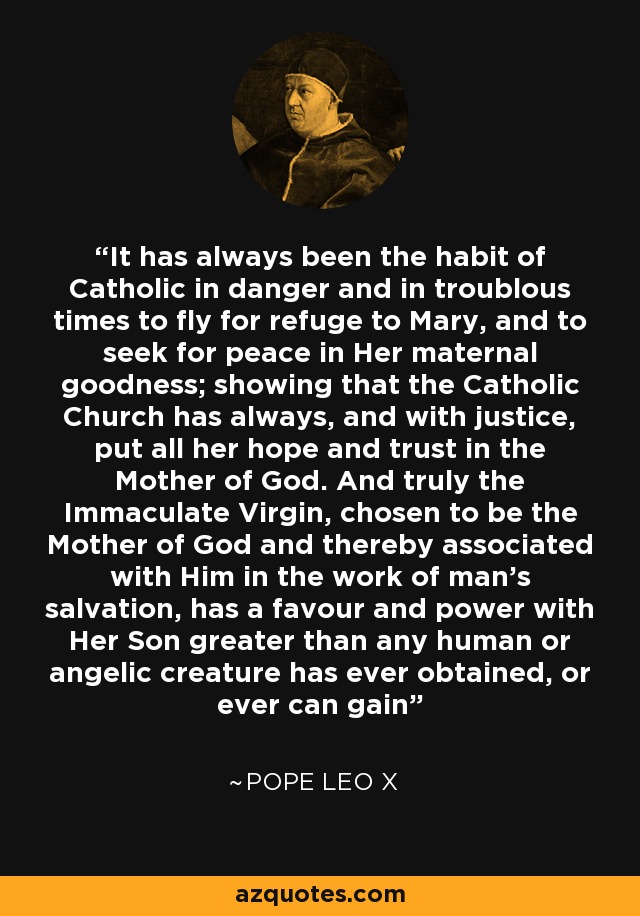 It has always been the habit of Catholic in danger and in troublous times to fly for refuge to Mary, and to seek for peace in Her maternal goodness; showing that the Catholic Church has always, and with justice, put all her hope and trust in the Mother of God. And truly the Immaculate Virgin, chosen to be the Mother of God and thereby associated with Him in the work of man's salvation, has a favour and power with Her Son greater than any human or angelic creature has ever obtained, or ever can gain - Pope Leo X