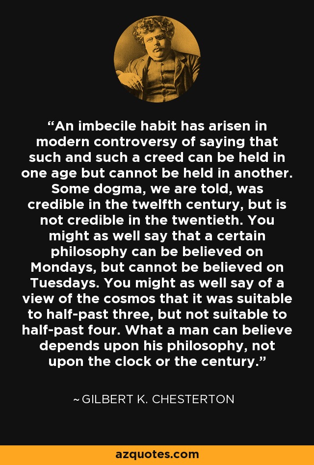 An imbecile habit has arisen in modern controversy of saying that such and such a creed can be held in one age but cannot be held in another. Some dogma, we are told, was credible in the twelfth century, but is not credible in the twentieth. You might as well say that a certain philosophy can be believed on Mondays, but cannot be believed on Tuesdays. You might as well say of a view of the cosmos that it was suitable to half-past three, but not suitable to half-past four. What a man can believe depends upon his philosophy, not upon the clock or the century. - Gilbert K. Chesterton