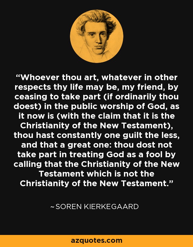 Whoever thou art, whatever in other respects thy life may be, my friend, by ceasing to take part (if ordinarily thou doest) in the public worship of God, as it now is (with the claim that it is the Christianity of the New Testament), thou hast constantly one guilt the less, and that a great one: thou dost not take part in treating God as a fool by calling that the Christianity of the New Testament which is not the Christianity of the New Testament. - Soren Kierkegaard