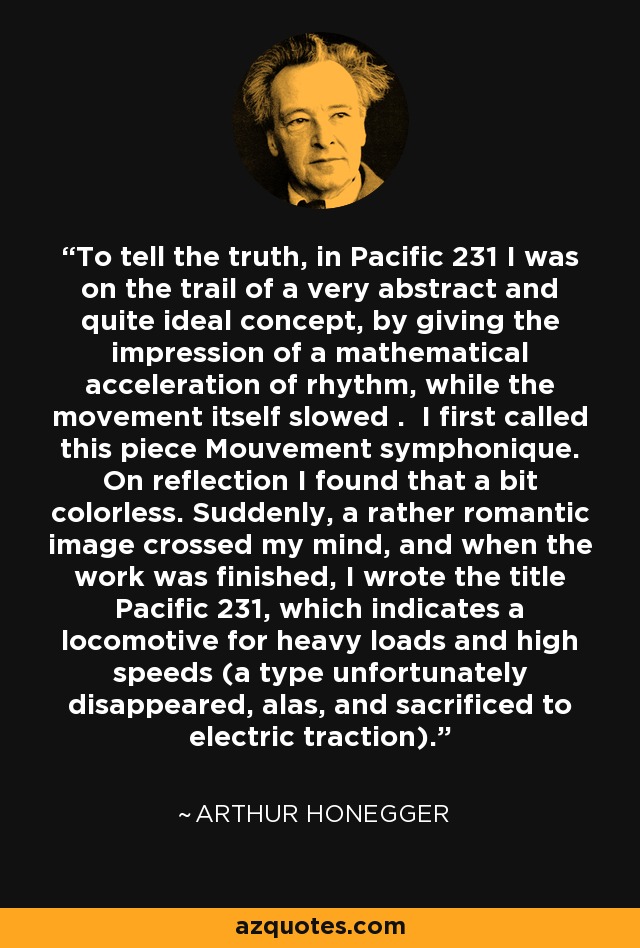 To tell the truth, in Pacific 231 I was on the trail of a very abstract and quite ideal concept, by giving the impression of a mathematical acceleration of rhythm, while the movement itself slowed . I first called this piece Mouvement symphonique. On reflection I found that a bit colorless. Suddenly, a rather romantic image crossed my mind, and when the work was finished, I wrote the title Pacific 231, which indicates a locomotive for heavy loads and high speeds (a type unfortunately disappeared, alas, and sacrificed to electric traction). - Arthur Honegger