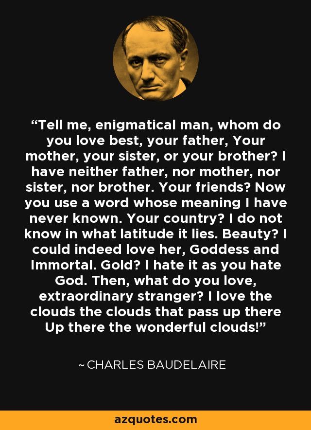 Tell me, enigmatical man, whom do you love best, your father, Your mother, your sister, or your brother? I have neither father, nor mother, nor sister, nor brother. Your friends? Now you use a word whose meaning I have never known. Your country? I do not know in what latitude it lies. Beauty? I could indeed love her, Goddess and Immortal. Gold? I hate it as you hate God. Then, what do you love, extraordinary stranger? I love the clouds the clouds that pass up there Up there the wonderful clouds! - Charles Baudelaire