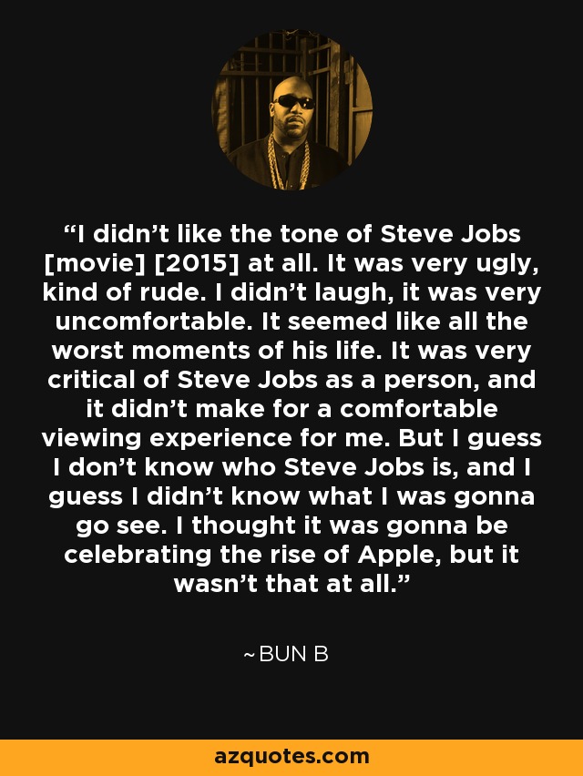 I didn't like the tone of Steve Jobs [movie] [2015] at all. It was very ugly, kind of rude. I didn't laugh, it was very uncomfortable. It seemed like all the worst moments of his life. It was very critical of Steve Jobs as a person, and it didn't make for a comfortable viewing experience for me. But I guess I don't know who Steve Jobs is, and I guess I didn't know what I was gonna go see. I thought it was gonna be celebrating the rise of Apple, but it wasn't that at all. - Bun B