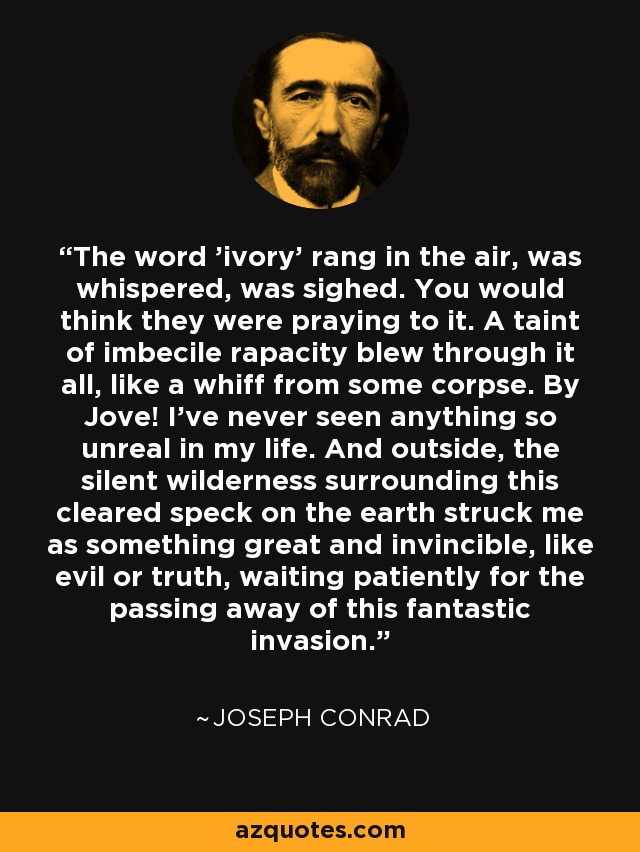 The word 'ivory' rang in the air, was whispered, was sighed. You would think they were praying to it. A taint of imbecile rapacity blew through it all, like a whiff from some corpse. By Jove! I've never seen anything so unreal in my life. And outside, the silent wilderness surrounding this cleared speck on the earth struck me as something great and invincible, like evil or truth, waiting patiently for the passing away of this fantastic invasion. - Joseph Conrad