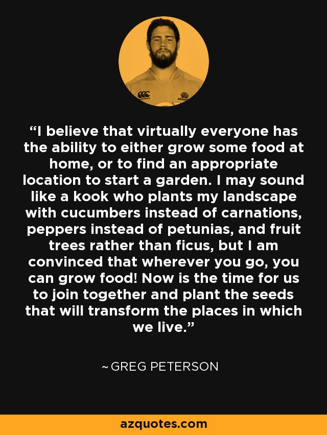 I believe that virtually everyone has the ability to either grow some food at home, or to find an appropriate location to start a garden. I may sound like a kook who plants my landscape with cucumbers instead of carnations, peppers instead of petunias, and fruit trees rather than ficus, but I am convinced that wherever you go, you can grow food! Now is the time for us to join together and plant the seeds that will transform the places in which we live. - Greg Peterson