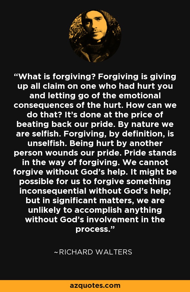 What is forgiving? Forgiving is giving up all claim on one who had hurt you and letting go of the emotional consequences of the hurt. How can we do that? It's done at the price of beating back our pride. By nature we are selfish. Forgiving, by definition, is unselfish. Being hurt by another person wounds our pride. Pride stands in the way of forgiving. We cannot forgive without God's help. It might be possible for us to forgive something inconsequential without God's help; but in significant matters, we are unlikely to accomplish anything without God's involvement in the process. - Richard Walters