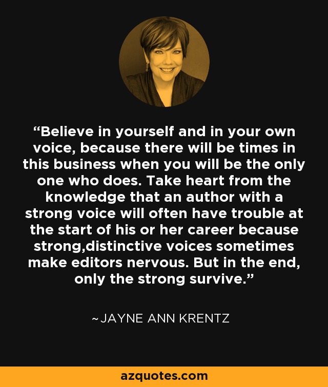 Believe in yourself and in your own voice, because there will be times in this business when you will be the only one who does. Take heart from the knowledge that an author with a strong voice will often have trouble at the start of his or her career because strong,distinctive voices sometimes make editors nervous. But in the end, only the strong survive. - Jayne Ann Krentz