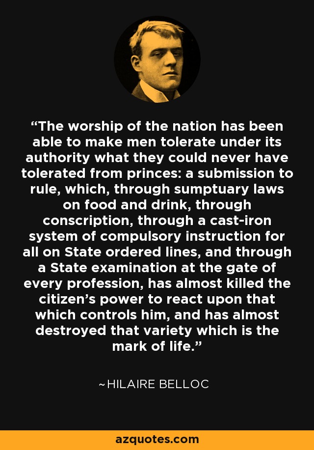 The worship of the nation has been able to make men tolerate under its authority what they could never have tolerated from princes: a submission to rule, which, through sumptuary laws on food and drink, through conscription, through a cast-iron system of compulsory instruction for all on State ordered lines, and through a State examination at the gate of every profession, has almost killed the citizen's power to react upon that which controls him, and has almost destroyed that variety which is the mark of life. - Hilaire Belloc