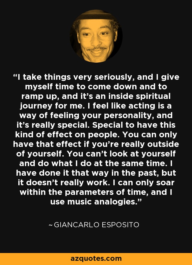 I take things very seriously, and I give myself time to come down and to ramp up, and it's an inside spiritual journey for me. I feel like acting is a way of feeling your personality, and it's really special. Special to have this kind of effect on people. You can only have that effect if you're really outside of yourself. You can't look at yourself and do what I do at the same time. I have done it that way in the past, but it doesn't really work. I can only soar within the parameters of time, and I use music analogies. - Giancarlo Esposito