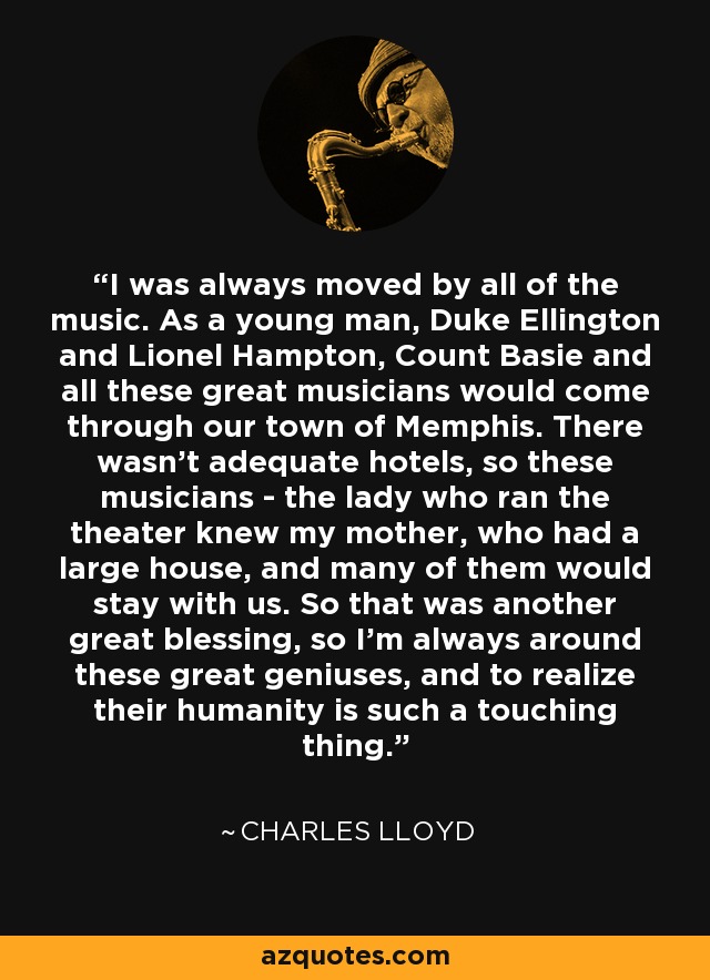 I was always moved by all of the music. As a young man, Duke Ellington and Lionel Hampton, Count Basie and all these great musicians would come through our town of Memphis. There wasn't adequate hotels, so these musicians - the lady who ran the theater knew my mother, who had a large house, and many of them would stay with us. So that was another great blessing, so I'm always around these great geniuses, and to realize their humanity is such a touching thing. - Charles Lloyd