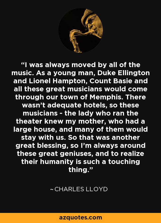 I was always moved by all of the music. As a young man, Duke Ellington and Lionel Hampton, Count Basie and all these great musicians would come through our town of Memphis. There wasn't adequate hotels, so these musicians - the lady who ran the theater knew my mother, who had a large house, and many of them would stay with us. So that was another great blessing, so I'm always around these great geniuses, and to realize their humanity is such a touching thing. - Charles Lloyd