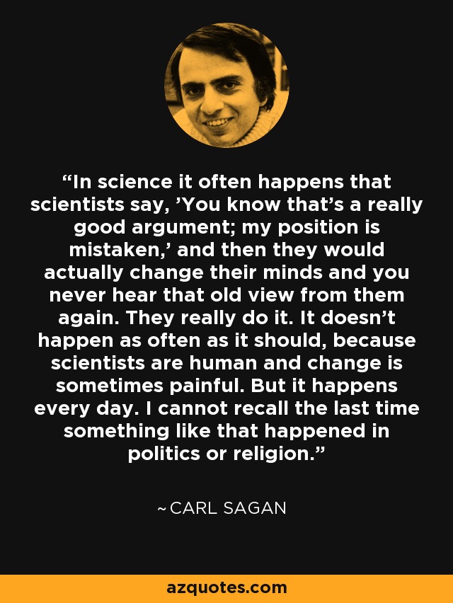 In science it often happens that scientists say, 'You know that's a really good argument; my position is mistaken,' and then they would actually change their minds and you never hear that old view from them again. They really do it. It doesn't happen as often as it should, because scientists are human and change is sometimes painful. But it happens every day. I cannot recall the last time something like that happened in politics or religion. - Carl Sagan