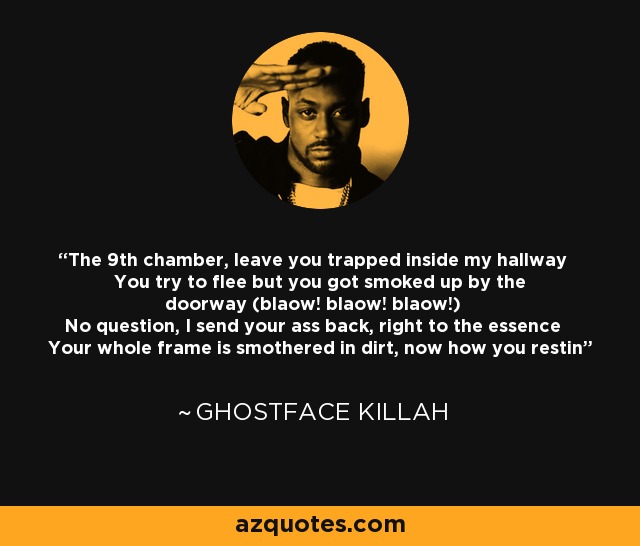 The 9th chamber, leave you trapped inside my hallway You try to flee but you got smoked up by the doorway (blaow! blaow! blaow!) No question, I send your ass back, right to the essence Your whole frame is smothered in dirt, now how you restin - Ghostface Killah