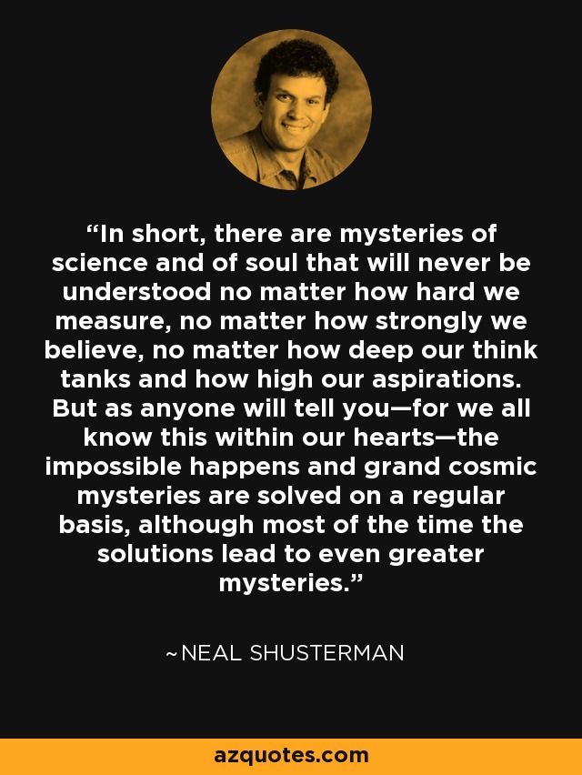 In short, there are mysteries of science and of soul that will never be understood no matter how hard we measure, no matter how strongly we believe, no matter how deep our think tanks and how high our aspirations. But as anyone will tell you—for we all know this within our hearts—the impossible happens and grand cosmic mysteries are solved on a regular basis, although most of the time the solutions lead to even greater mysteries. - Neal Shusterman