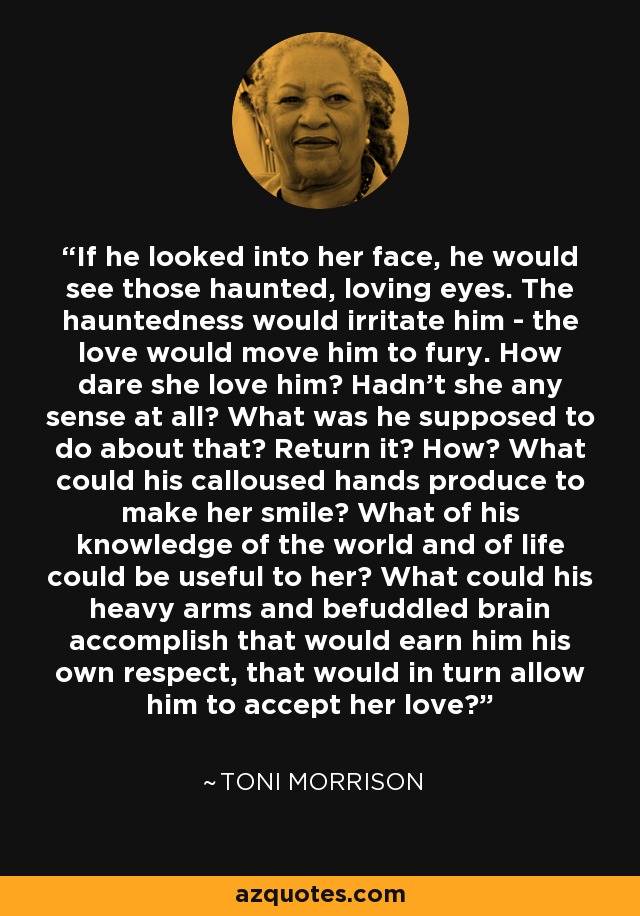 If he looked into her face, he would see those haunted, loving eyes. The hauntedness would irritate him - the love would move him to fury. How dare she love him? Hadn't she any sense at all? What was he supposed to do about that? Return it? How? What could his calloused hands produce to make her smile? What of his knowledge of the world and of life could be useful to her? What could his heavy arms and befuddled brain accomplish that would earn him his own respect, that would in turn allow him to accept her love? - Toni Morrison