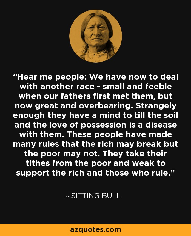 Hear me people: We have now to deal with another race - small and feeble when our fathers first met them, but now great and overbearing. Strangely enough they have a mind to till the soil and the love of possession is a disease with them. These people have made many rules that the rich may break but the poor may not. They take their tithes from the poor and weak to support the rich and those who rule. - Sitting Bull