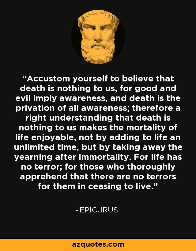 Accustom yourself to believe that death is nothing to us, for good and evil imply awareness, and death is the privation of all awareness; therefore a right understanding that death is nothing to us makes the mortality of life enjoyable, not by adding to life an unlimited time, but by taking away the yearning after immortality. For life has no terror; for those who thoroughly apprehend that there are no terrors for them in ceasing to live. - Epicurus