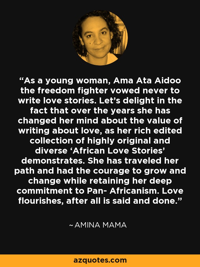 As a young woman, Ama Ata Aidoo the freedom fighter vowed never to write love stories. Let’s delight in the fact that over the years she has changed her mind about the value of writing about love, as her rich edited collection of highly original and diverse ‘African Love Stories’ demonstrates. She has traveled her path and had the courage to grow and change while retaining her deep commitment to Pan- Africanism. Love flourishes, after all is said and done. - Amina Mama
