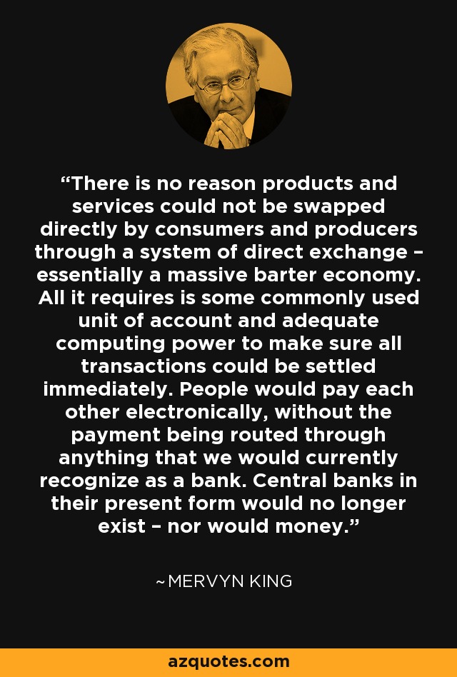 There is no reason products and services could not be swapped directly by consumers and producers through a system of direct exchange – essentially a massive barter economy. All it requires is some commonly used unit of account and adequate computing power to make sure all transactions could be settled immediately. People would pay each other electronically, without the payment being routed through anything that we would currently recognize as a bank. Central banks in their present form would no longer exist – nor would money. - Mervyn King