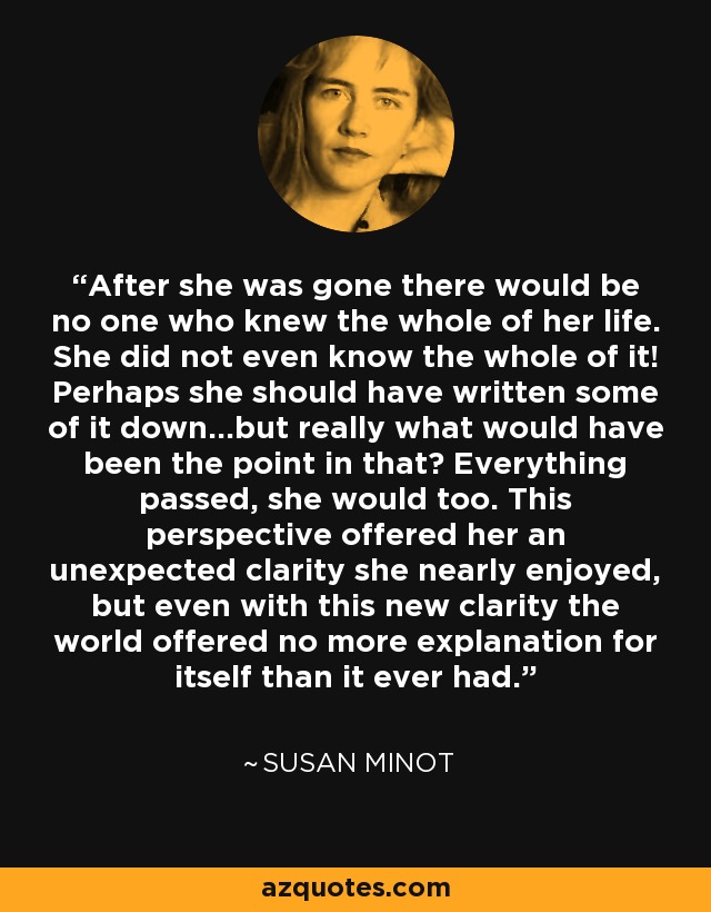 After she was gone there would be no one who knew the whole of her life. She did not even know the whole of it! Perhaps she should have written some of it down...but really what would have been the point in that? Everything passed, she would too. This perspective offered her an unexpected clarity she nearly enjoyed, but even with this new clarity the world offered no more explanation for itself than it ever had. - Susan Minot