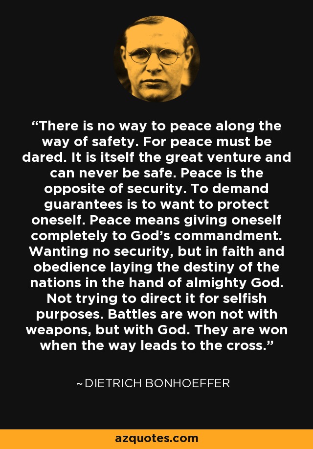 There is no way to peace along the way of safety. For peace must be dared. It is itself the great venture and can never be safe. Peace is the opposite of security. To demand guarantees is to want to protect oneself. Peace means giving oneself completely to God's commandment. Wanting no security, but in faith and obedience laying the destiny of the nations in the hand of almighty God. Not trying to direct it for selfish purposes. Battles are won not with weapons, but with God. They are won when the way leads to the cross. - Dietrich Bonhoeffer