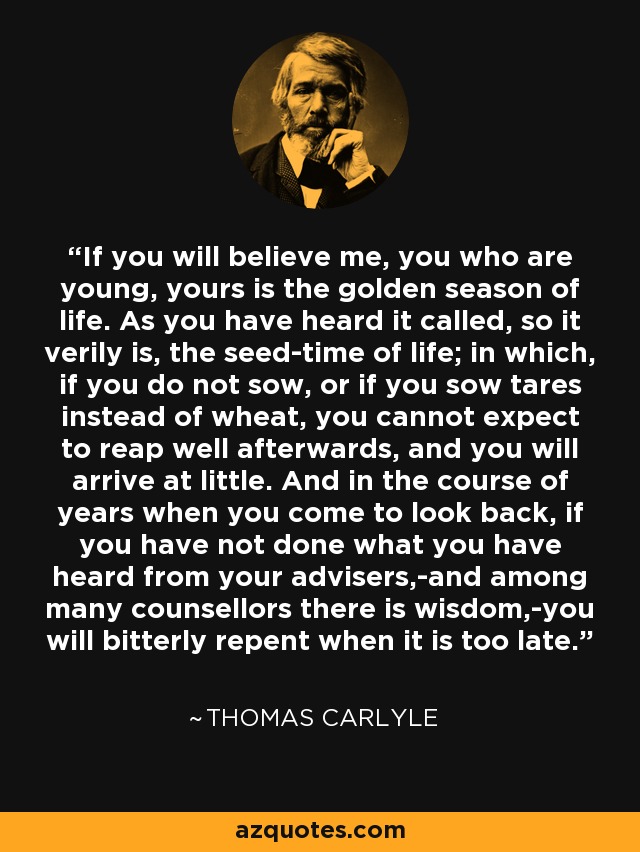 If you will believe me, you who are young, yours is the golden season of life. As you have heard it called, so it verily is, the seed-time of life; in which, if you do not sow, or if you sow tares instead of wheat, you cannot expect to reap well afterwards, and you will arrive at little. And in the course of years when you come to look back, if you have not done what you have heard from your advisers,-and among many counsellors there is wisdom,-you will bitterly repent when it is too late. - Thomas Carlyle