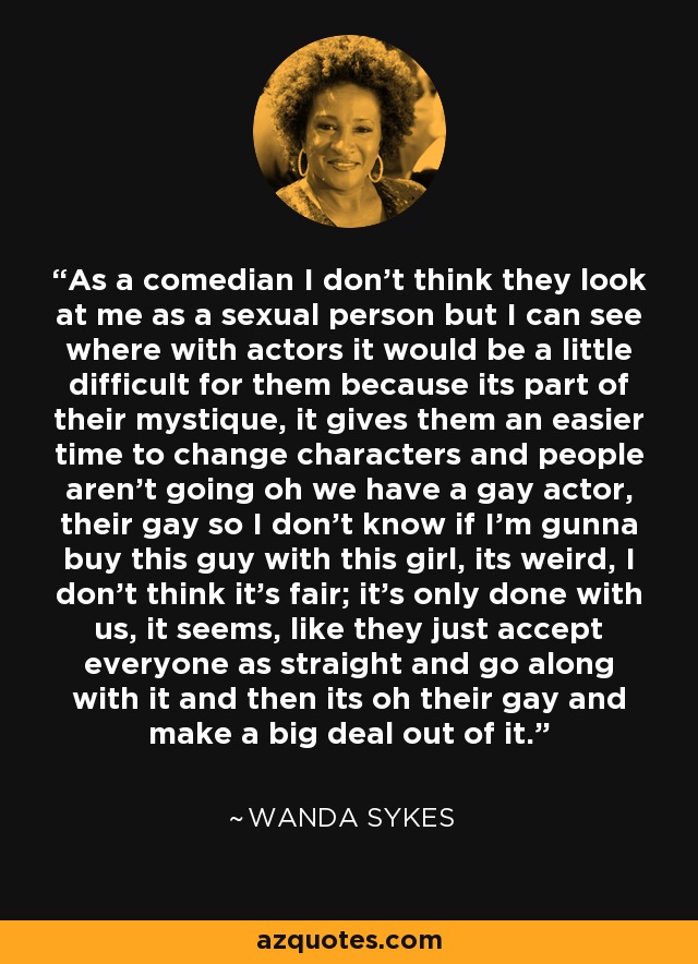 As a comedian I don't think they look at me as a sexual person but I can see where with actors it would be a little difficult for them because its part of their mystique, it gives them an easier time to change characters and people aren't going oh we have a gay actor, their gay so I don't know if I'm gunna buy this guy with this girl, its weird, I don't think it's fair; it's only done with us, it seems, like they just accept everyone as straight and go along with it and then its oh their gay and make a big deal out of it. - Wanda Sykes