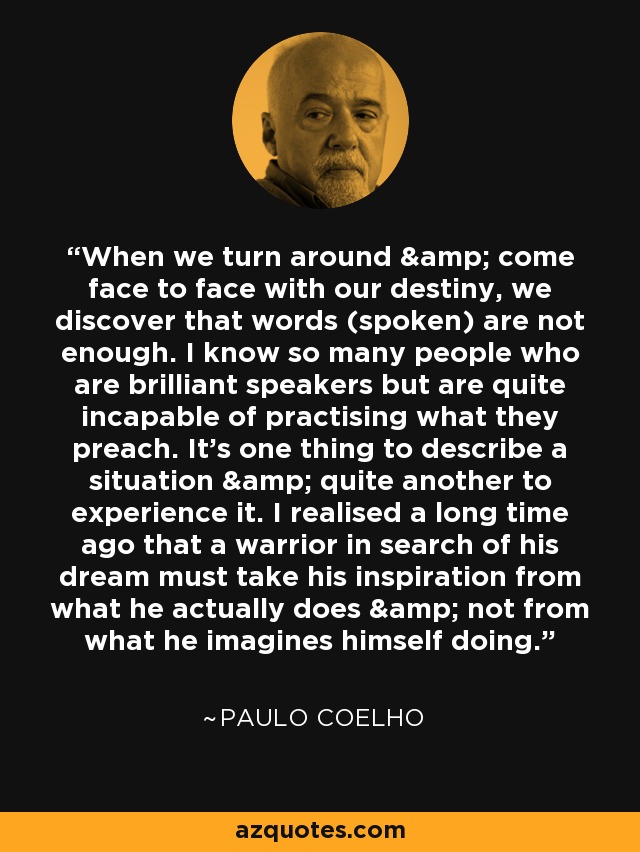 When we turn around & come face to face with our destiny, we discover that words (spoken) are not enough. I know so many people who are brilliant speakers but are quite incapable of practising what they preach. It's one thing to describe a situation & quite another to experience it. I realised a long time ago that a warrior in search of his dream must take his inspiration from what he actually does & not from what he imagines himself doing. - Paulo Coelho