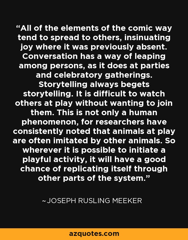 All of the elements of the comic way tend to spread to others, insinuating joy where it was previously absent. Conversation has a way of leaping among persons, as it does at parties and celebratory gatherings. Storytelling always begets storytelling. It is difficult to watch others at play without wanting to join them. This is not only a human phenomenon, for researchers have consistently noted that animals at play are often imitated by other animals. So wherever it is possible to initiate a playful activity, it will have a good chance of replicating itself through other parts of the system. - Joseph Rusling Meeker