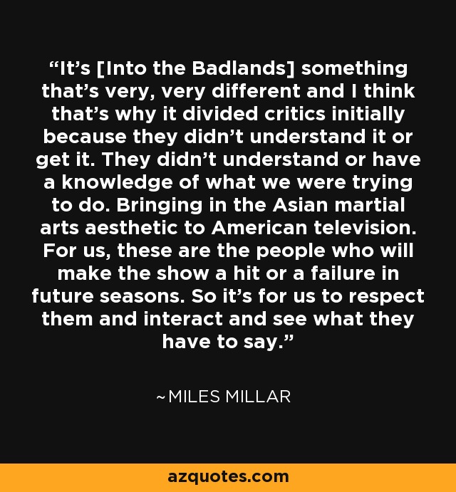 It's [Into the Badlands] something that's very, very different and I think that's why it divided critics initially because they didn't understand it or get it. They didn't understand or have a knowledge of what we were trying to do. Bringing in the Asian martial arts aesthetic to American television. For us, these are the people who will make the show a hit or a failure in future seasons. So it's for us to respect them and interact and see what they have to say. - Miles Millar