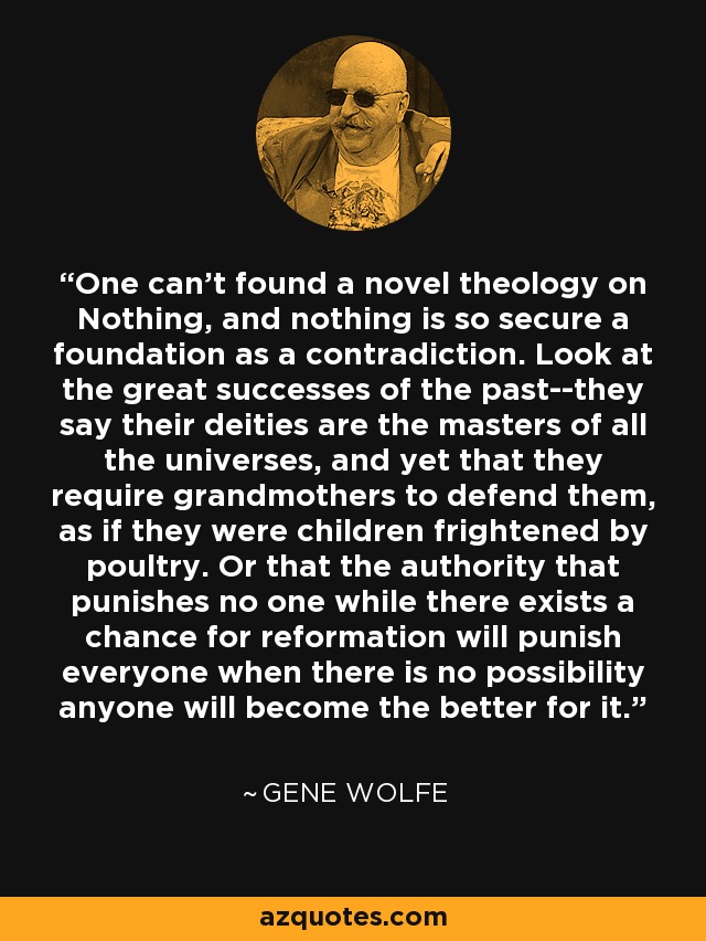 One can't found a novel theology on Nothing, and nothing is so secure a foundation as a contradiction. Look at the great successes of the past--they say their deities are the masters of all the universes, and yet that they require grandmothers to defend them, as if they were children frightened by poultry. Or that the authority that punishes no one while there exists a chance for reformation will punish everyone when there is no possibility anyone will become the better for it. - Gene Wolfe