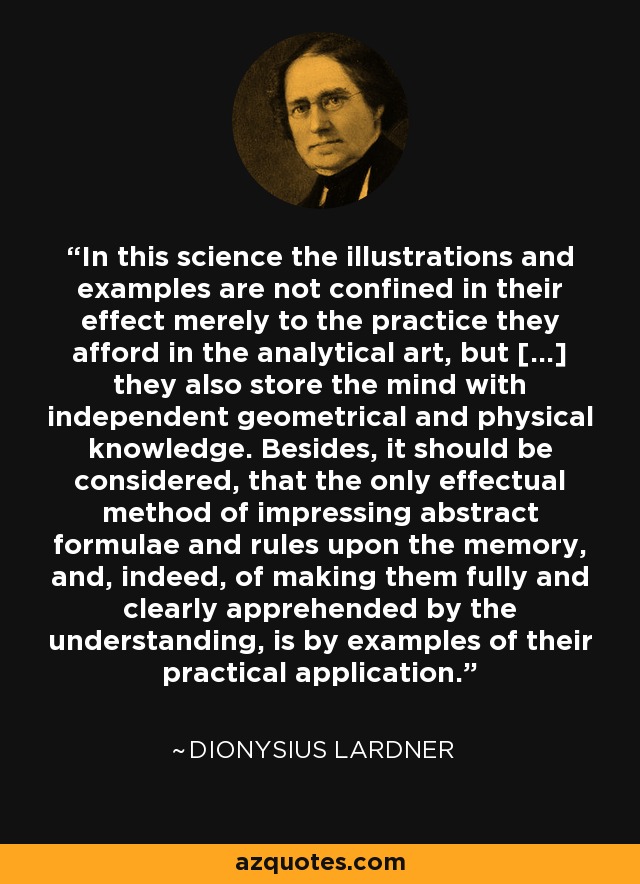 In this science the illustrations and examples are not confined in their effect merely to the practice they afford in the analytical art, but [...] they also store the mind with independent geometrical and physical knowledge. Besides, it should be considered, that the only effectual method of impressing abstract formulae and rules upon the memory, and, indeed, of making them fully and clearly apprehended by the understanding, is by examples of their practical application. - Dionysius Lardner