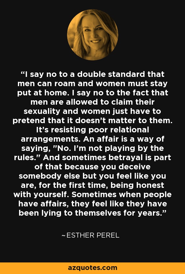 I say no to a double standard that men can roam and women must stay put at home. I say no to the fact that men are allowed to claim their sexuality and women just have to pretend that it doesn't matter to them. It's resisting poor relational arrangements. An affair is a way of saying, 