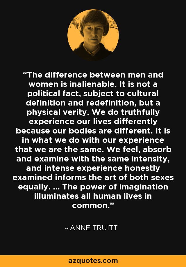 The difference between men and women is inalienable. It is not a political fact, subject to cultural definition and redefinition, but a physical verity. We do truthfully experience our lives differently because our bodies are different. It is in what we do with our experience that we are the same. We feel, absorb and examine with the same intensity, and intense experience honestly examined informs the art of both sexes equally. ... The power of imagination illuminates all human lives in common. - Anne Truitt