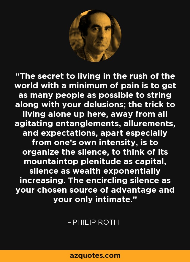 The secret to living in the rush of the world with a minimum of pain is to get as many people as possible to string along with your delusions; the trick to living alone up here, away from all agitating entanglements, allurements, and expectations, apart especially from one's own intensity, is to organize the silence, to think of its mountaintop plenitude as capital, silence as wealth exponentially increasing. The encircling silence as your chosen source of advantage and your only intimate. - Philip Roth