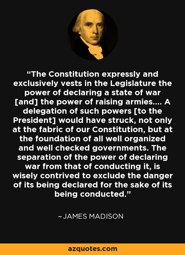 The Constitution expressly and exclusively vests in the Legislature the power of declaring a state of war [and] the power of raising armies.... A delegation of such powers [to the President] would have struck, not only at the fabric of our Constitution, but at the foundation of all well organized and well checked governments. The separation of the power of declaring war from that of conducting it, is wisely contrived to exclude the danger of its being declared for the sake of its being conducted. - James Madison