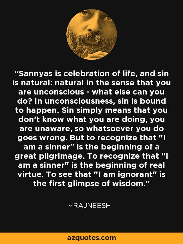 Sannyas is celebration of life, and sin is natural: natural in the sense that you are unconscious - what else can you do? In unconsciousness, sin is bound to happen. Sin simply means that you don't know what you are doing, you are unaware, so whatsoever you do goes wrong. But to recognize that 