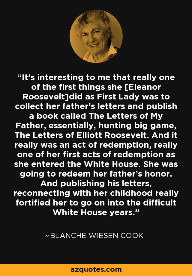 It's interesting to me that really one of the first things she [Eleanor Roosevelt]did as First Lady was to collect her father's letters and publish a book called The Letters of My Father, essentially, hunting big game, The Letters of Elliott Roosevelt. And it really was an act of redemption, really one of her first acts of redemption as she entered the White House. She was going to redeem her father's honor. And publishing his letters, reconnecting with her childhood really fortified her to go on into the difficult White House years. - Blanche Wiesen Cook