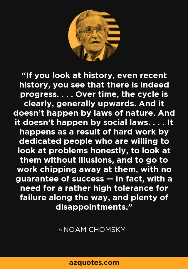 If you look at history, even recent history, you see that there is indeed progress. . . . Over time, the cycle is clearly, generally upwards. And it doesn't happen by laws of nature. And it doesn't happen by social laws. . . . It happens as a result of hard work by dedicated people who are willing to look at problems honestly, to look at them without illusions, and to go to work chipping away at them, with no guarantee of success — in fact, with a need for a rather high tolerance for failure along the way, and plenty of disappointments. - Noam Chomsky