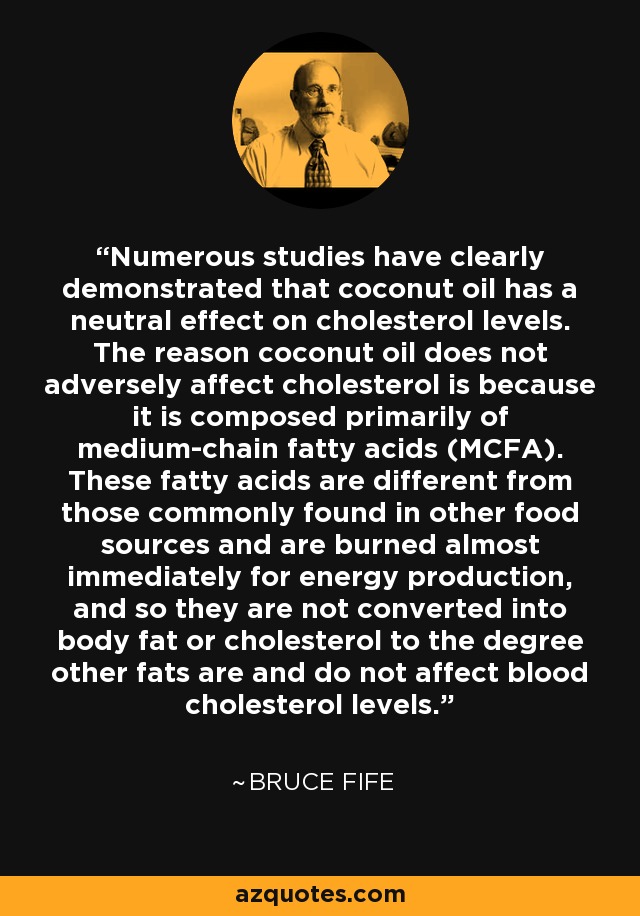 Numerous studies have clearly demonstrated that coconut oil has a neutral effect on cholesterol levels. The reason coconut oil does not adversely affect cholesterol is because it is composed primarily of medium-chain fatty acids (MCFA). These fatty acids are different from those commonly found in other food sources and are burned almost immediately for energy production, and so they are not converted into body fat or cholesterol to the degree other fats are and do not affect blood cholesterol levels. - Bruce Fife