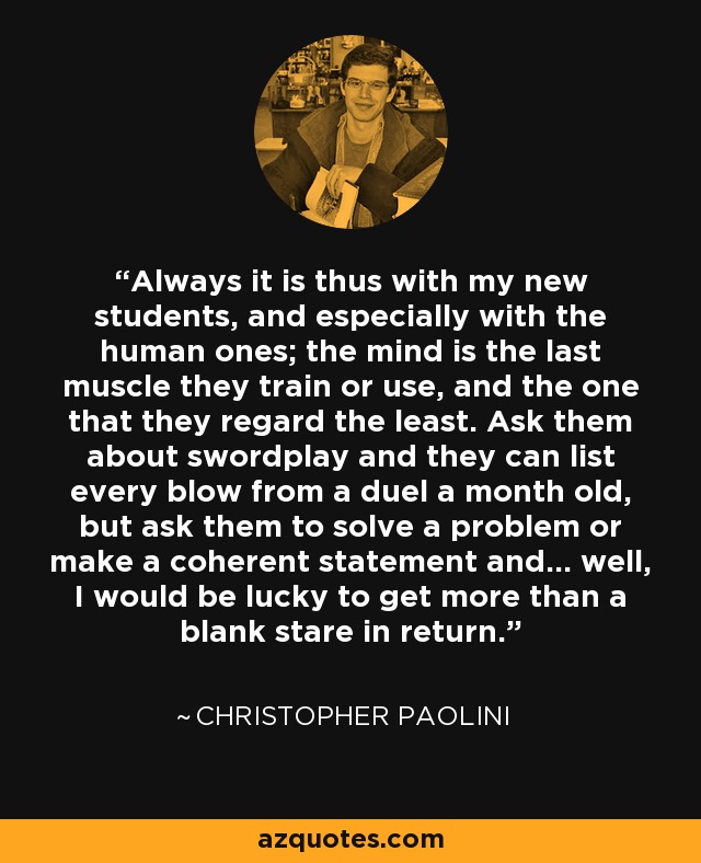 Always it is thus with my new students, and especially with the human ones; the mind is the last muscle they train or use, and the one that they regard the least. Ask them about swordplay and they can list every blow from a duel a month old, but ask them to solve a problem or make a coherent statement and... well, I would be lucky to get more than a blank stare in return. - Christopher Paolini